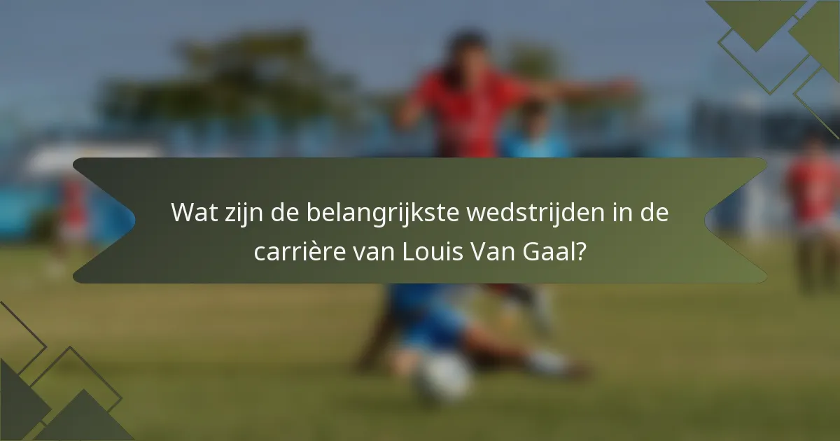 Wat zijn de belangrijkste wedstrijden in de carrière van Louis Van Gaal?